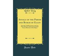Annals of the Parish and Burgh of Elgin: From the Twelfth Century to the Year 1876, With Some Historical and Other Notices Illustrative of the Subject (Classic Reprint)