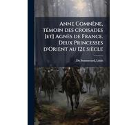 Anne Comnène, tÃ(c)moin des croisades [et] Agnès de France. Deux Princesses d'Orient au 12e siècle