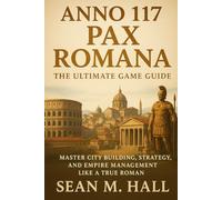 Anno 117: Pax Romana - The Ultimate Game Guide: Master City Building, Strategy, and Empire Management Like a True Roman