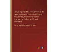 Annual Reports of the Town Officers of the Town of Fairhaven, Comprising Those of the Collector, Treasurer, Selectmen, Overseers of the Poor, and ... For the Year Ending February 15, 1884.