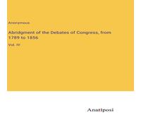 Anonymous Abridgment of the Debates of Congress, from 1789 to 1856:Vol. IV Anonymous Multicolor