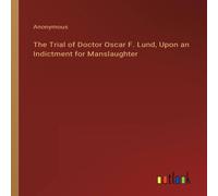 Anonymous The Trial of Doctor Oscar F. Lund, Upon an Indictment for in White Anonymous White