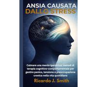 ANSIA CAUSATA DALLO STRESS: Calmare una mente iperattiva: metodi di terapia cognitivo-comportamentale per gestire panico, tensione e preoccupazione cronica nella vita quotidiana