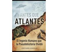 ANTES QUE ATLANTES: El Ingenio Humano que la Pseudohistoria Olvidó