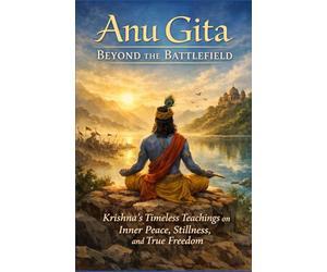 Anu Gita: Beyond The Battlefield: Krishna’s Timeless Teachings on Inner Peace, Stillness, and True Freedom
