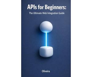 APIs for Beginners: The Ultimate Web Integration Guide: From Scratch to Your First Code: Understand REST, GraphQL, Authentication, and Webhooks in Simple Terms