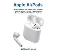 Apple AirPods: Practical Manual with Tips and Tricks on How to Maximize AirPods Pro, Max, 1 & 2 (All AirPods Series) And Troubleshoot Common Problems.