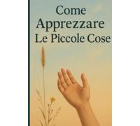 Apprezzare le Piccole Cose: Piccoli Momenti, Grandi Gioie. Vivere una Vita più Felice e Presente - Guida Pratica alla Consapevolezza Quotidiana