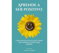 Aprende a ser positivo: Cómo ser feliz con lo que tienes para poder ir a por lo que quieres