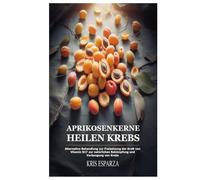 Aprikosenkerne Heilen Krebs: Alternative Behandlung zur Freisetzung der Kraft von Vitamin B17 zur natürlichen Bekämpfung und Vorbeugung von Krebs