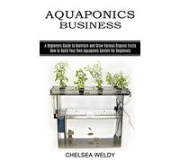 Aquaponics Business: A Beginners Guide to Maintain and Grow Various Organic Fruits (How to Build Your Own Aquaponic Garden for Beginners)