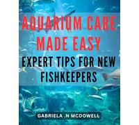 Aquarium Care Made Easy: Expert Tips for New Fishkeepers: The Ultimate Guide to Simplify Aquarium Maintenance: Your Go-To Resource for Optimal Fish Health and Happiness