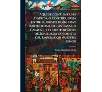 Aqui se contiene una disputa, o controuersia entre el obispo do[n] fray Bartholome de las Casas, o Casaus ... y el doctor Gines de Sepulueda coronista del Emperador nuestro señor