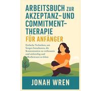 ARBEITSBUCH ZUR AKZEPTANZ- UND COMMITMENT-THERAPIE FÜR ANFÄNGER: Einfache Techniken, um Sorgen loszulassen, die Konzentration zu verbessern und zielstrebig und selbstbewusst zu leben