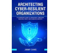 Architecting Cyber-Resilient Organizations: A Leadership Guide to Managing Cyber Risk, Building Trust, and Enabling Growth