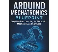 Arduino Mechatronics Blueprint: Step-by-Step Learning for Electronics, Mechanics, and Software (Tech Tips and Information for Beginners and Programmers)