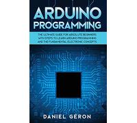 Arduino Programming: The Ultimate Guide for Absolute Beginners with Steps to Learn Arduino Programming and The Fundamental Electronic Concepts