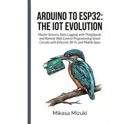 ARDUINO TO ESP32: THE IOT EVOLUTION: Master Sensors, Data Logging with ThingSpeak, and Remote Web Control Programming Smart Circuits with Ethernet, Wi-Fi, and Mobile Apps