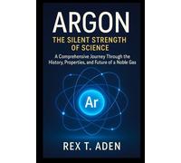 Argon the silent strength of science: A Comprehensive Journey Through the History, Properties, and Future of a Noble Gas