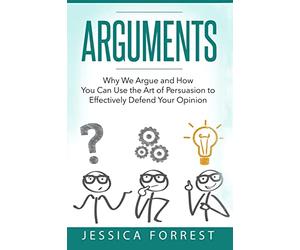 Arguments: Why We Argue and How You Can Use the Art of Persuasion to Effectively Defend Your Opinion: Volume 1 (Debating, Logic, Persuasion)