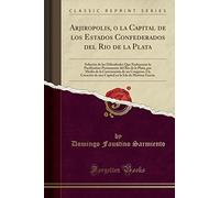Arjiropolis, o la Capital de los Estados Confederados del Rio de la Plata: Solución de las Dificultades Que Embarazan la Pacification Permanente del ... I la Creación de una Capital en la Isla de Ma