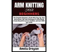 ARM KNITTING FOR BEGINNERS: The Complete Beginner’s Guide With Step-By-Step Instructions, Tips, And Techniques To effortlessly Create Beautiful scarves, blankets, and more With your Arms