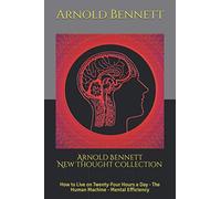 Arnold Bennett New Thought Collection: How to Live on Twenty-Four Hours a Day - The Human Machine - Mental Efficiency