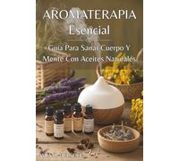 AROMA TERAPIA ESENCIAL. Guía Para Sanar Cuerpo Y Mente Con Aceites Naturales: Soluciones naturales para el equilibrio emocional, la energía diaria y el bienestar integral.