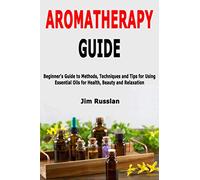 Aromatherapy Guide: Beginner's Guide to Methods, Techniques and Tips for Using Essential Oils for Health, Beauty and Relaxation