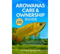 Arowanas Care & Ownership Guide: The Complete Aquarist’s Guide to Care, Habitat, Feeding, Breeding, and Health of the Majestic Dragon Fish