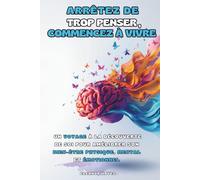 ARRÊTEZ DE TROP PENSER, COMMENCEZ À VIVRE: Un Voyage à la Découverte de Soi pour Améliorer son Bien-être Physique, Mental et Émotionnel