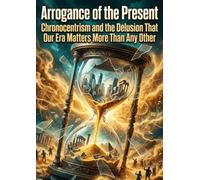 Arrogance of the Present: Chronocentrism and the Delusion That Our Era Matters More Than Any Other