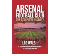 Arsenal Football Club: The Complete History: A Journey from Humble Beginnings to Global Recognition