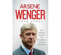 Arsene Wenger: The Inside Story of Arsenal Under Wenger
