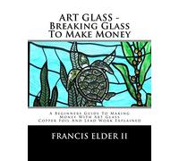 ART GLASS - Breaking Glass To Make Money: A Beginners Guide To Making Money With Art Glass - Copper Foil And Lead Explained: Volume 1