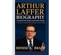 ARTHUR LAFFER BIOGRAPHY: The Man Who Made Taxes Make Sense The Story of a Revolutionary Mind in a Time of Change