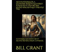 ARTHUR PENDRAGON, A LEGENDARY ANALYTICAL JOURNEY: ACROSS MYTH, HISTORY, AND LEGEND KING REVEALED THROUGH TIME: A SCHOLARLY ASSESSMENT ABOUT ANCIENT BRITAIN’S HEROIC SOVEREIGN (World History)