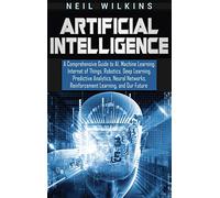 Artificial Intelligence: A Comprehensive Guide to AI, Machine Learning, Internet of Things, Robotics, Deep Learning, Predictive Analytics, Neural Networks, Reinforcement Learning, and Our Future