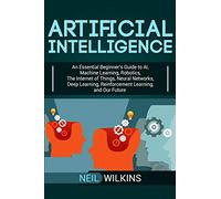 Artificial Intelligence: An Essential Beginner’s Guide to AI, Machine Learning, Robotics, The Internet of Things, Neural Networks, Deep Learning, Reinforcement Learning, and Our Future