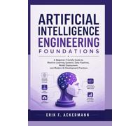 ARTIFICIAL INTELLIGENCE ENGINEERING FOUNDATIONS: A Beginner-Friendly Guide to Machine Learning Systems, Data Pipelines, Model Deployment, and Modern AI Development Practices