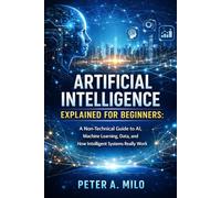 ARTIFICIAL INTELLIGENCE EXPLAINED FOR BEGINNERS: A Non-Technical Guide to AI, Machine Learning, Data, and How Intelligent Systems Really Work: 1 (The Practical AI & Machine Learning Series)