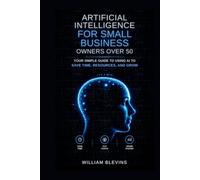 Artificial Intelligence for Small Business Owners over 50: Your Simple Guide to Using AI to Save Time, Resources, and Grow