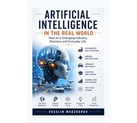 ARTIFICIAL INTELLIGENCE IN THE REAL WORLD: How AI Is Changing Industry, Business and Everyday Life: 4 (AI Without Myths)