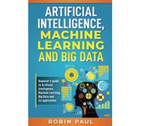 Artificial Intelligence, Machine Learning and Big Data: Beginner’s guide to Artificial Intelligence, Machine Learning, Big Data and its application