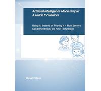 Artificial Intelligence Made Simple - A Guide For Seniors: Using AI Instead of Fearing It - How Seniors Can Benefit from the New Technology