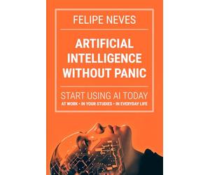 Artificial Intelligence Without Panic: Start using AI today at work, in school, and in life