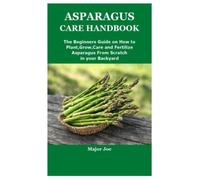 ASPARAGUS CARE HANDBOOK: The Beginners Guide on How to Plant,Grow,Care and Fertilize Asparagus From Scratch in your Backyard