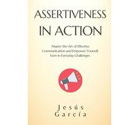 ASSERTIVENESS IN ACTION: Master the Art of Effective Communication and Empower Yourself, Even in Everyday Challenges (assertiveness, social skills ... communication and conflict resolution)