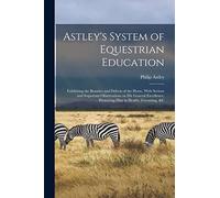 Astley's System of Equestrian Education: Exhibiting the Beauties and Defects of the Horse, With Serious and Important Observations on his General Excellence, Preserving him in Health, Grooming, &c
