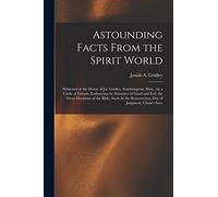 Astounding Facts From the Spirit World: Witnessed at the House of J.a. Gridley, Southampton, Mass., by a Circle of Friends, Embracing the Extremes of ... Resurrection, Day of Judgment, Christ's Seco